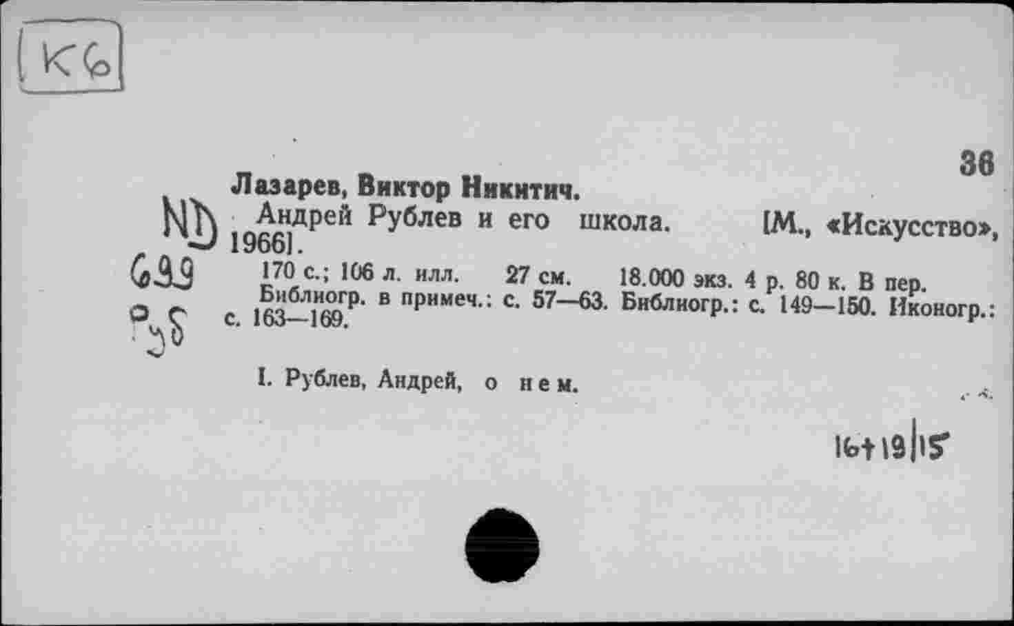 ﻿36
Лазарев, Виктор Никитич.
Nh ,ДВДрей рУблев и его школа. [М., «Искусство», *** 1966].
G A3 с-; 106 л. ИЛЛ. 27 см. 18.000 экз. 4 р. 80 к. В пер.
О г .	В примеч-; с- 57—63. Библногр.: с. 149-150. Иконогр.:
. Ч С. I ио— 1 ОУ.	*
I. Рублев, Андрей, о нем.
інізііу